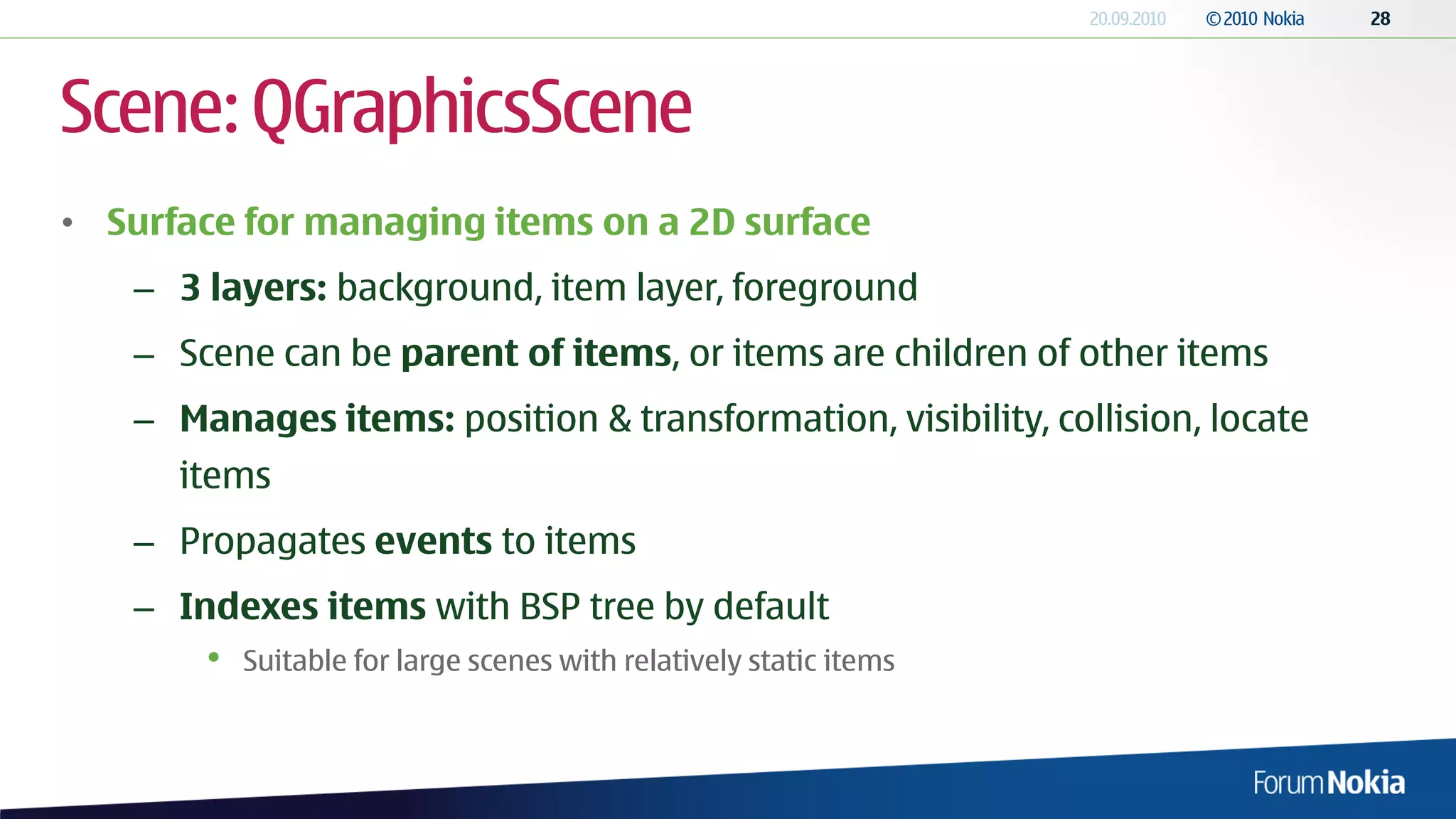 Scene: QGraphicsScene
• Surface for managing items on a 2D surface
   – 3 layers: background, item layer, foreground
   – Scene can be parent of items, or items are children of other items
   – Manages items: position & transformation, visibility, collision, locate
      items
   – Propagates events to items
   – Indexes items with BSP tree by default
       •   Suitable for large scenes with relatively static items
 