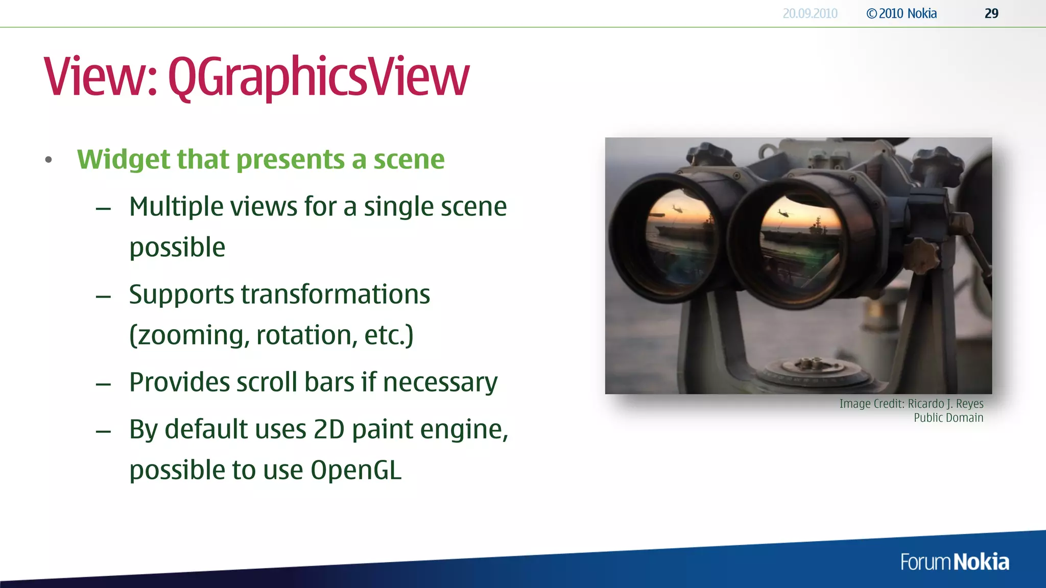 View: QGraphicsView
• Widget that presents a scene
   – Multiple views for a single scene
      possible
   – Supports transformations
      (zooming, rotation, etc.)
   – Provides scroll bars if necessary
                                         Image Credit: Ricardo J. Reyes
                                                        Public Domain
   – By default uses 2D paint engine,
      possible to use OpenGL
 