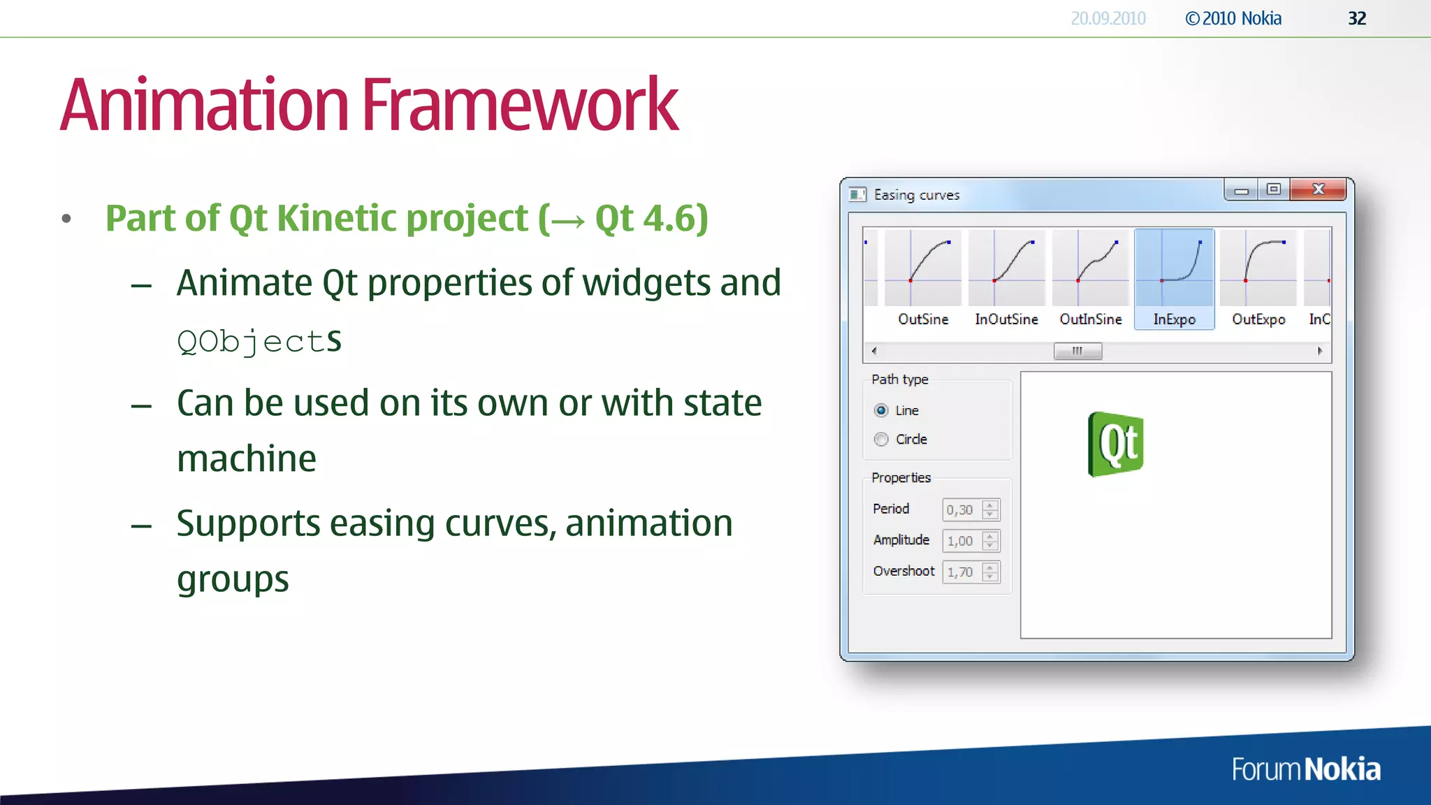 Animation Framework
• Part of Qt Kinetic project (→ Qt 4.6)
    – Animate Qt properties of widgets and
      QObjects
    – Can be used on its own or with state
      machine
    – Supports easing curves, animation
      groups
 