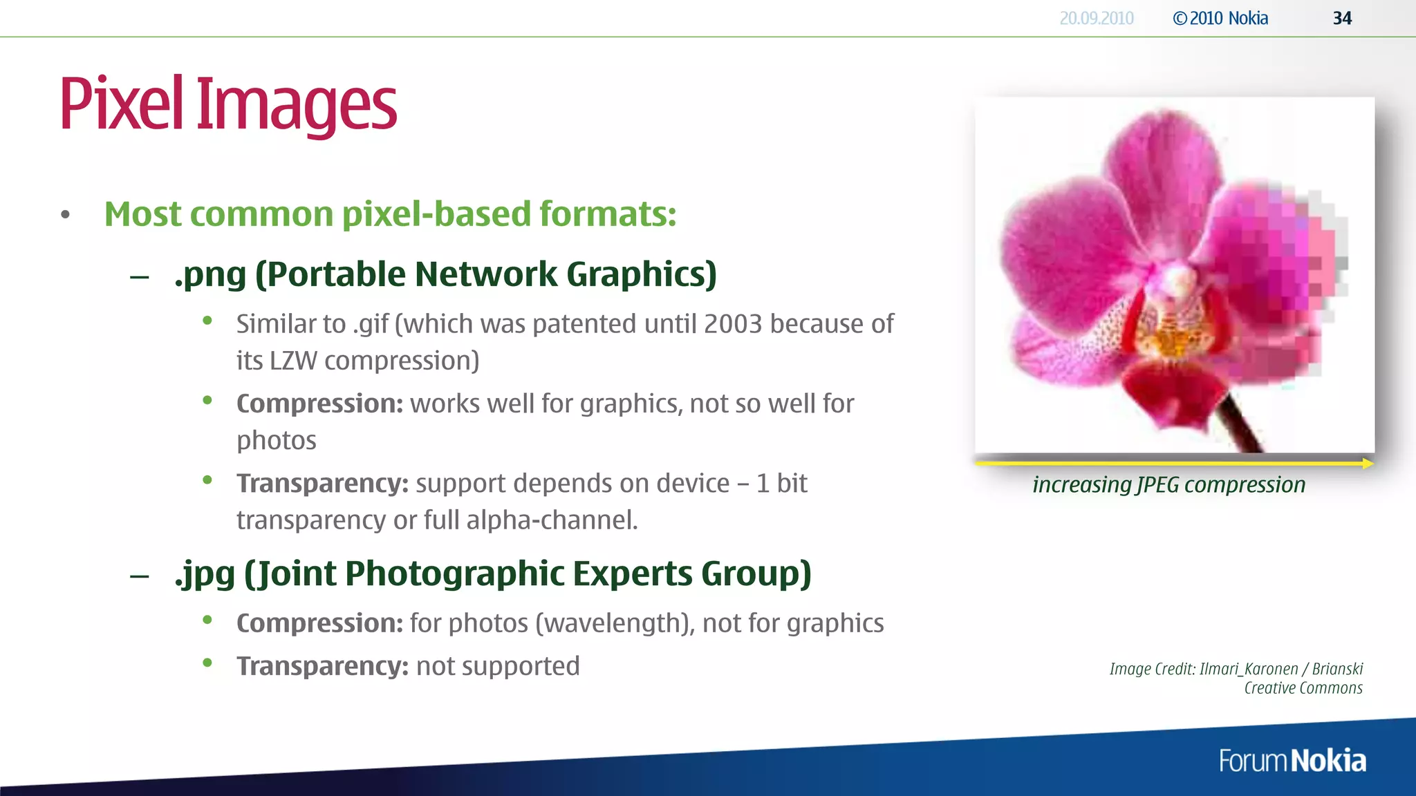 Pixel Images
• Most common pixel-based formats:
   – .png (Portable Network Graphics)
       •   Similar to .gif (which was patented until 2003 because of
           its LZW compression)
       •   Compression: works well for graphics, not so well for
           photos
       •   Transparency: support depends on device – 1 bit             increasing JPEG compression
           transparency or full alpha-channel.

   – .jpg (Joint Photographic Experts Group)
       •   Compression: for photos (wavelength), not for graphics
       •   Transparency: not supported                                        Image Credit: Ilmari_Karonen / Brianski
                                                                                                   Creative Commons
 