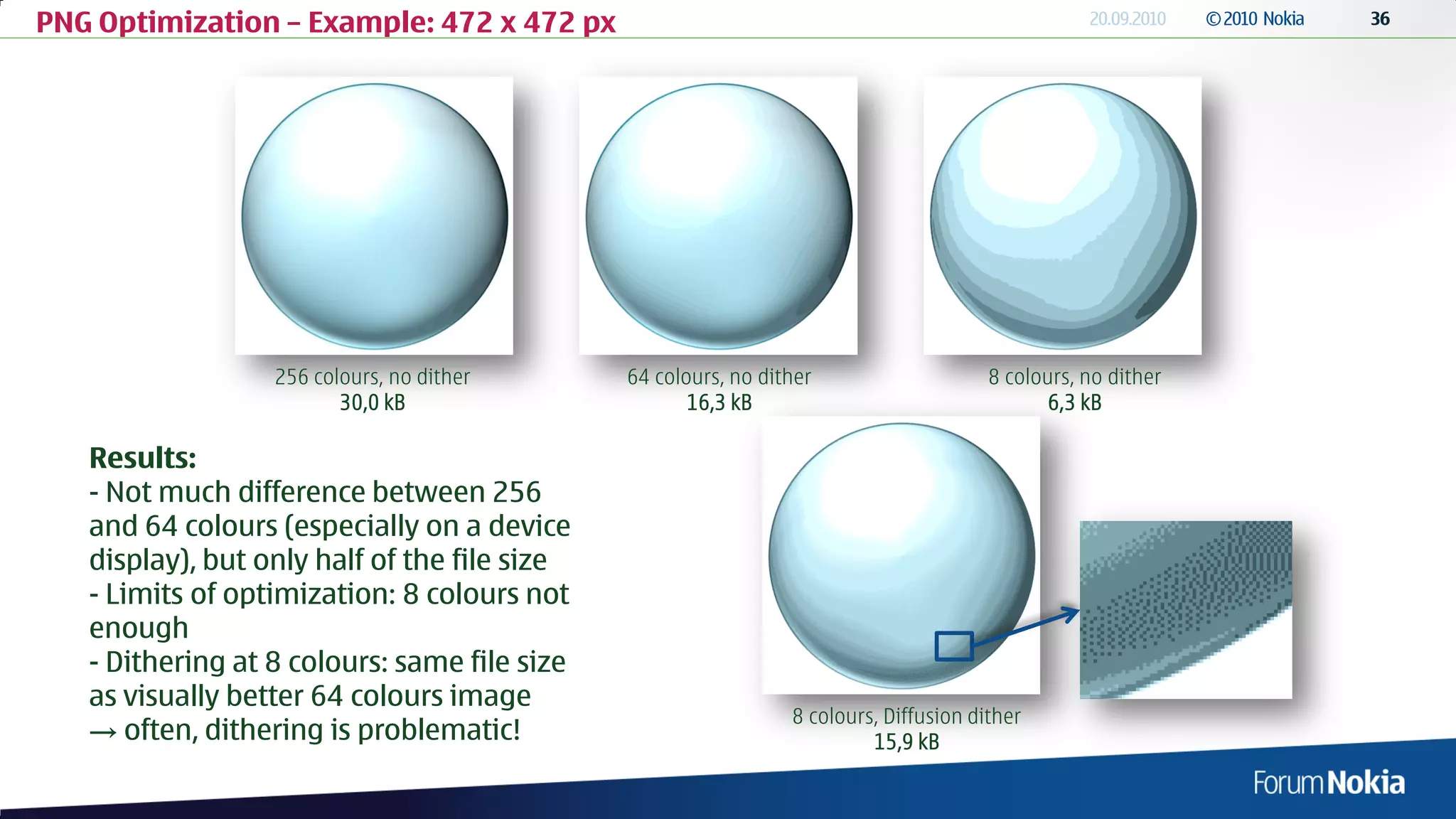 PNG Optimization – Example: 472 x 472 px




                  256 colours, no dither      64 colours, no dither                    8 colours, no dither
                         30,0 kB                     16,3 kB                                  6,3 kB

   Results:
   - Not much difference between 256
   and 64 colours (especially on a device
   display), but only half of the file size
   - Limits of optimization: 8 colours not
   enough
   - Dithering at 8 colours: same file size
   as visually better 64 colours image
                                                                8 colours, Diffusion dither
   → often, dithering is problematic!                                    15,9 kB
 