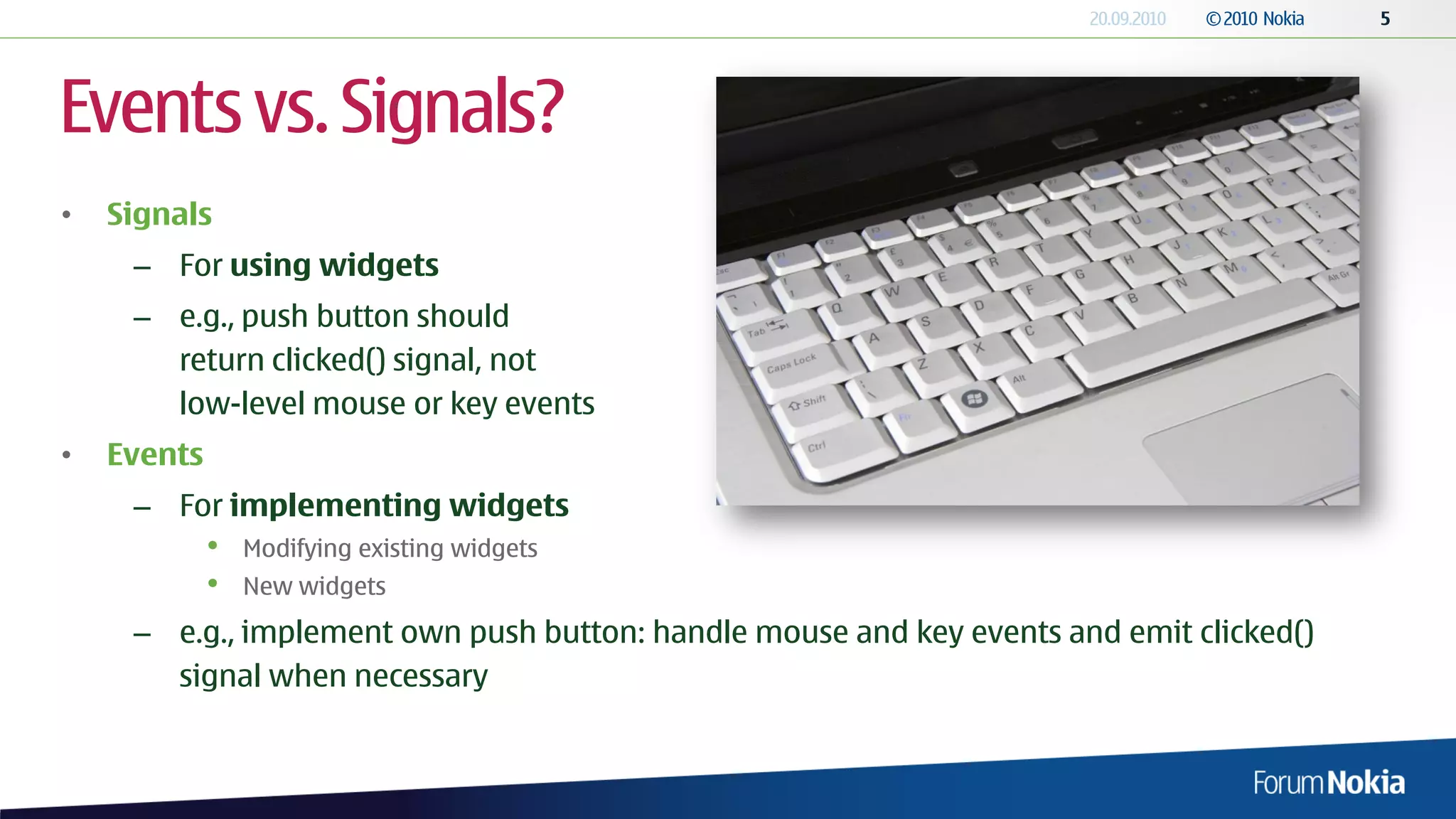 Events vs. Signals?
•   Signals
     – For using widgets
     – e.g., push button should
       return clicked() signal, not
       low-level mouse or key events
•   Events
     – For implementing widgets
             •   Modifying existing widgets
             •   New widgets
     – e.g., implement own push button: handle mouse and key events and emit clicked()
       signal when necessary
 