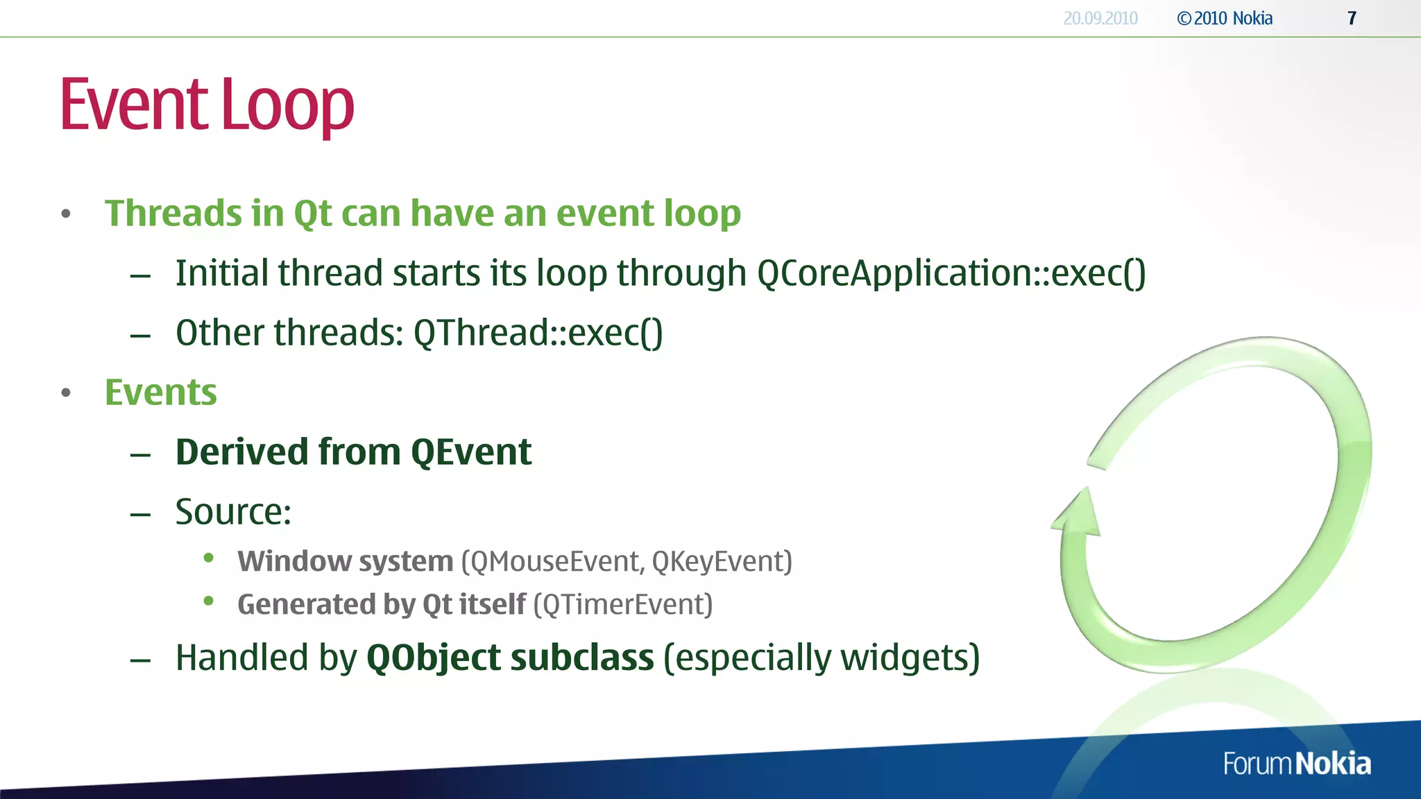 Event Loop
• Threads in Qt can have an event loop
   – Initial thread starts its loop through QCoreApplication::exec()
   – Other threads: QThread::exec()
• Events
   – Derived from QEvent
   – Source:
       •   Window system (QMouseEvent, QKeyEvent)
       •   Generated by Qt itself (QTimerEvent)

   – Handled by QObject subclass (especially widgets)
 