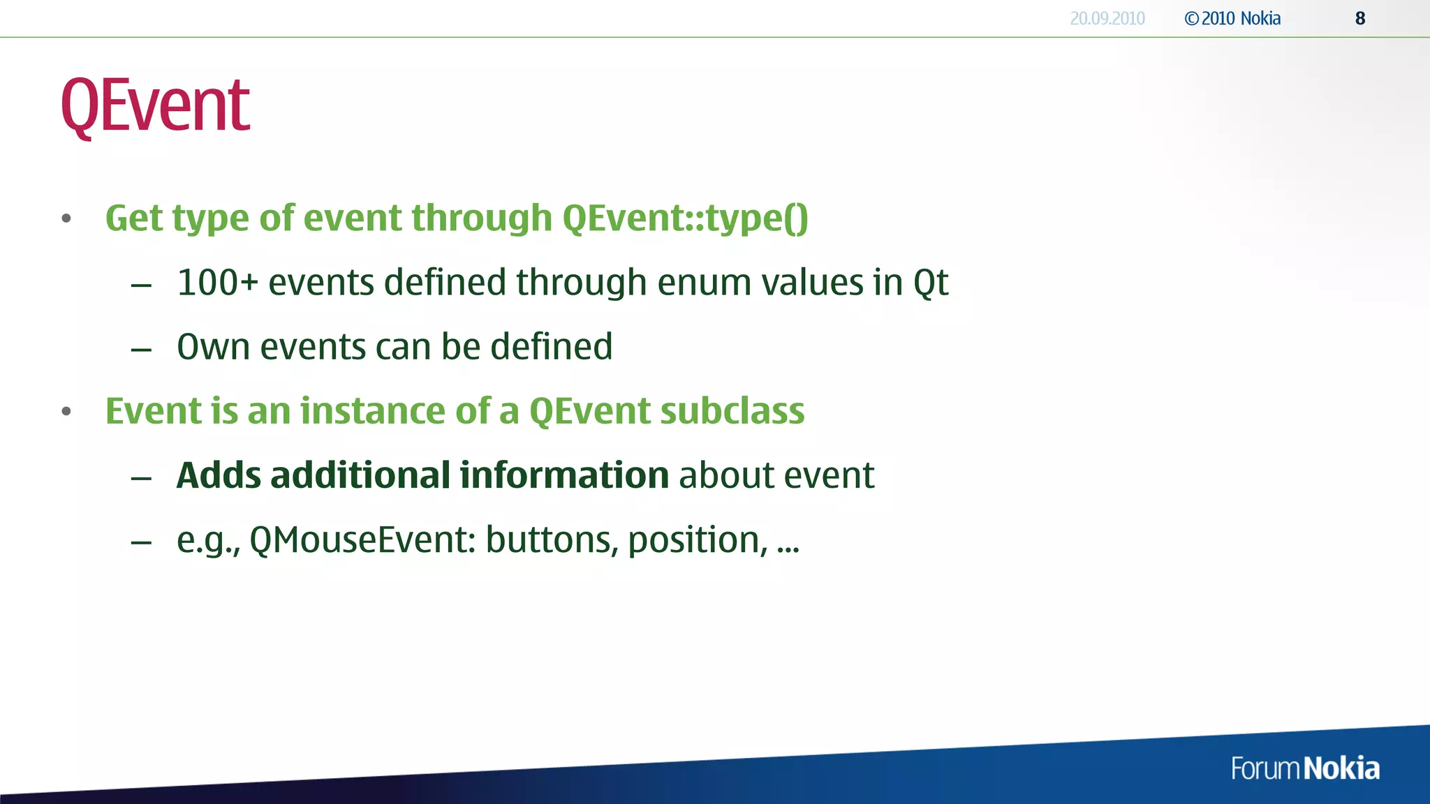 QEvent
• Get type of event through QEvent::type()
    – 100+ events defined through enum values in Qt
    – Own events can be defined
• Event is an instance of a QEvent subclass
    – Adds additional information about event
    – e.g., QMouseEvent: buttons, position, ...
 