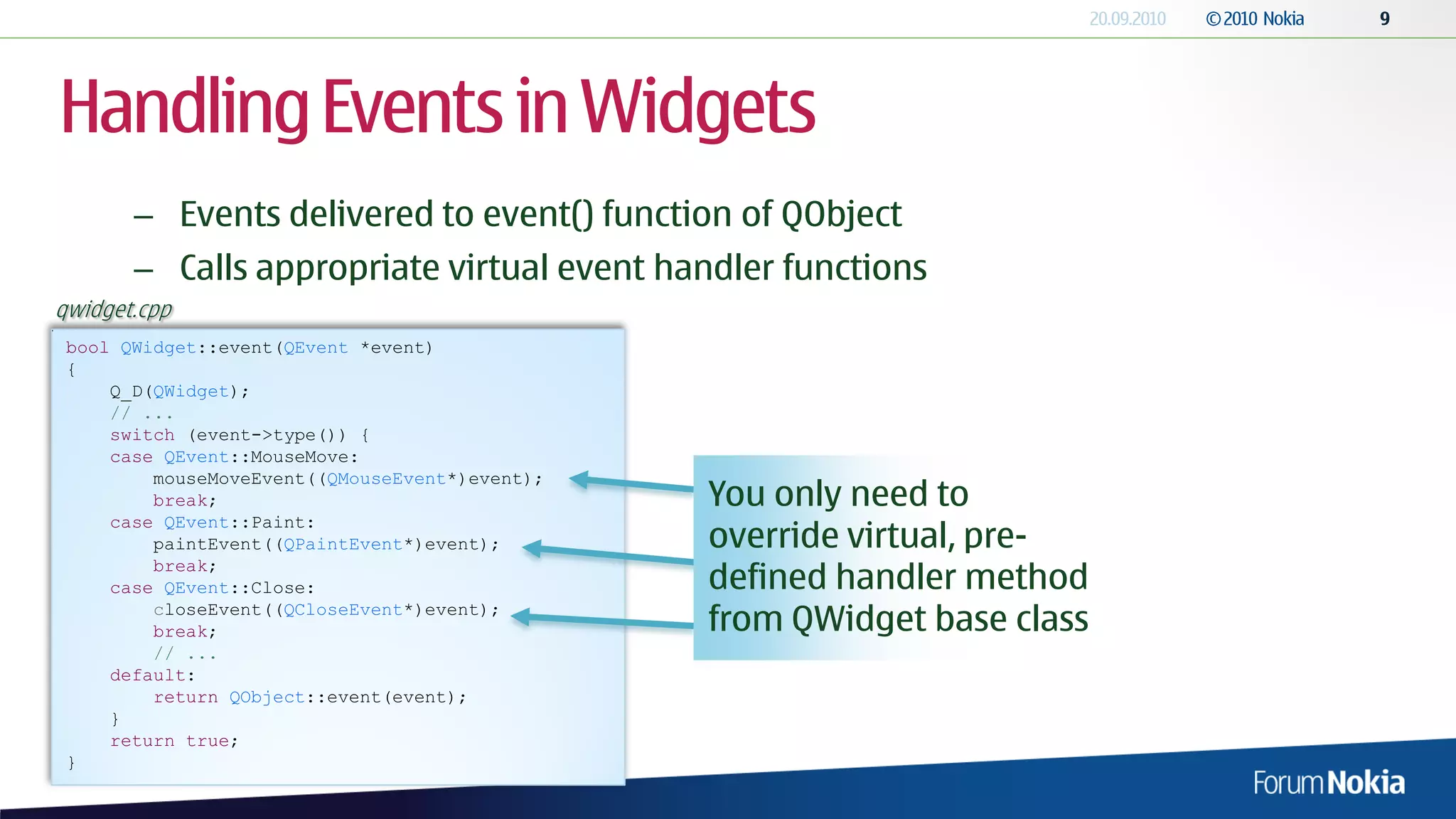 Handling Events in Widgets
       – Events delivered to event() function of QObject
       – Calls appropriate virtual event handler functions
qwidget.cpp
 bool QWidget::event(QEvent *event)
 {
     Q_D(QWidget);
     // ...
     switch (event->type()) {
     case QEvent::MouseMove:
         mouseMoveEvent((QMouseEvent*)event);
         break;                                 You only need to
     case QEvent::Paint:
         paintEvent((QPaintEvent*)event);       override virtual, pre-
                                                defined handler method
         break;
     case QEvent::Close:
         closeEvent((QCloseEvent*)event);
         break;                                 from QWidget base class
         // ...
     default:
         return QObject::event(event);
     }
     return true;
 }
 