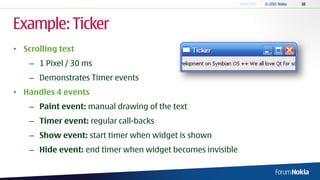 Example: Ticker
• Scrolling text
    – 1 Pixel / 30 ms
    – Demonstrates Timer events
• Handles 4 events
    – Paint event: manual drawing of the text
    – Timer event: regular call-backs
    – Show event: start timer when widget is shown
    – Hide event: end timer when widget becomes invisible
 