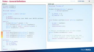 Ticker – General Definition
ticker.h                                                ticker.cpp
 #ifndef TICKER_H                                        #include "ticker.h"
 #define TICKER_H
                                                         Ticker::Ticker(QWidget* parent)
 #include <QtGui>                                                : QWidget(parent)
                                                         {
 class Ticker : public QWidget                               m_offset = 0;
 {                                                           m_timerId = 0;
     Q_OBJECT                                            }
     Q_PROPERTY(QString text READ text WRITE setText)
                                                         void Ticker::setText(const QString &newText)
 public:                                                 {
     Ticker(QWidget* parent = 0);                            m_text = newText;
     void setText(const QString &newText);                   update();
     QString text() const { return m_text; }                 updateGeometry();
     QSize sizeHint() const;                             }

 protected:                                              // Return recommended size of this widget
     void paintEvent(QPaintEvent* event);                QSize Ticker::sizeHint() const
     void timerEvent(QTimerEvent* event);                {
     void showEvent(QShowEvent* event);                      // Determine size required by the text
     void hideEvent(QHideEvent* event);                      // First argument isn't needed here -> 0
                                                             return fontMetrics().size(0, text());
 private:                                                }
     QString m_text;
     int m_offset;
     int m_timerId;
 };

 #endif // TICKER_H
 