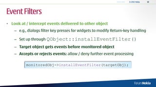 Event Filters
• Look at / intercept events delivered to other object
    – e.g., dialogs filter key presses for widgets to modify Return-key handling

    – Set up through QObject::installEventFilter()
    – Target object gets events before monitored object
    – Accepts or rejects events: allow / deny further event processing

          monitoredObj->installEventFilter(targetObj);
 