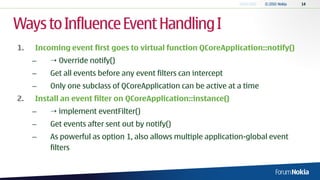 Ways to Influence Event Handling I
1.   Incoming event first goes to virtual function QCoreApplication::notify()
     –    Override notify()
     –   Get all events before any event filters can intercept
     –   Only one subclass of QCoreApplication can be active at a time
2.   Install an event filter on QCoreApplication::instance()
     –    implement eventFilter()
     –   Get events after sent out by notify()
     –   As powerful as option 1, also allows multiple application-global event
         filters
 