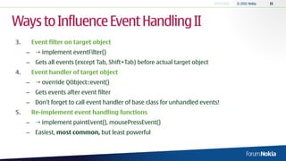 Ways to Influence Event Handling II
3.    Event filter on target object
     –  implement eventFilter()
     – Gets all events (except Tab, Shift+Tab) before actual target object
4.    Event handler of target object
     –  override QObject::event()
     – Gets events after event filter
     – Don’t forget to call event handler of base class for unhandled events!
5.    Re-implement event handling functions
     –  implement paintEvent(), mousePressEvent()
     – Easiest, most common, but least powerful
 