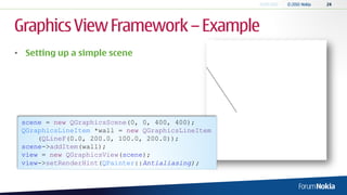 Graphics View Framework – Example
• Setting up a simple scene




 scene = new QGraphicsScene(0, 0, 400, 400);
 QGraphicsLineItem *wall = new QGraphicsLineItem
     (QLineF(0.0, 200.0, 100.0, 200.0));
 scene->addItem(wall);
 view = new QGraphicsView(scene);
 view->setRenderHint(QPainter::Antialiasing);
 