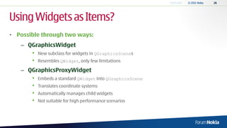 Using Widgets as Items?
• Possible through two ways:
   – QGraphicsWidget
       •   New subclass for widgets in QGraphicsScenes
       •   Resembles QWidget, only few limitations

   – QGraphicsProxyWidget
       •   Embeds a standard QWidget into QGraphicsScene
       •   Translates coordinate systems
       •   Automatically manages child widgets
       •   Not suitable for high performance scenarios
 