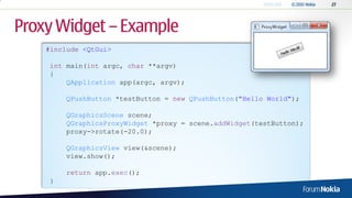 Proxy Widget – Example
    #include <QtGui>

     int main(int argc, char **argv)
     {
         QApplication app(argc, argv);

         QPushButton *testButton = new QPushButton("Hello World");

         QGraphicsScene scene;
         QGraphicsProxyWidget *proxy = scene.addWidget(testButton);
         proxy->rotate(-20.0);

         QGraphicsView view(&scene);
         view.show();

         return app.exec();
     }
 