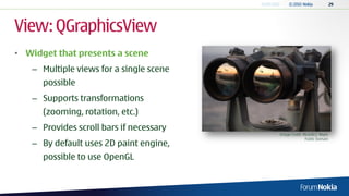 View: QGraphicsView
• Widget that presents a scene
   – Multiple views for a single scene
      possible
   – Supports transformations
      (zooming, rotation, etc.)
   – Provides scroll bars if necessary
                                         Image Credit: Ricardo J. Reyes
                                                        Public Domain
   – By default uses 2D paint engine,
      possible to use OpenGL
 