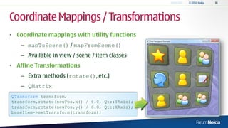 Coordinate Mappings / Transformations
• Coordinate mappings with utility functions
   – mapToScene() / mapFromScene()
   – Available in view / scene / item classes
• Affine Transformations
   – Extra methods (rotate(), etc.)
   – QMatrix
QTransform transform;
transform.rotate(newPos.x() / 6.0, Qt::YAxis);
transform.rotate(newPos.y() / 6.0, Qt::XAxis);
baseItem->setTransform(transform);
 