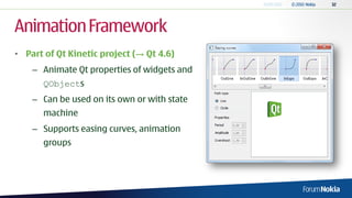 Animation Framework
• Part of Qt Kinetic project (→ Qt 4.6)
    – Animate Qt properties of widgets and
      QObjects
    – Can be used on its own or with state
      machine
    – Supports easing curves, animation
      groups
 