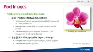 Pixel Images
• Most common pixel-based formats:
   – .png (Portable Network Graphics)
       •   Similar to .gif (which was patented until 2003 because of
           its LZW compression)
       •   Compression: works well for graphics, not so well for
           photos
       •   Transparency: support depends on device – 1 bit             increasing JPEG compression
           transparency or full alpha-channel.

   – .jpg (Joint Photographic Experts Group)
       •   Compression: for photos (wavelength), not for graphics
       •   Transparency: not supported                                        Image Credit: Ilmari_Karonen / Brianski
                                                                                                   Creative Commons
 