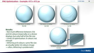 PNG Optimization – Example: 472 x 472 px




                  256 colours, no dither      64 colours, no dither                    8 colours, no dither
                         30,0 kB                     16,3 kB                                  6,3 kB

   Results:
   - Not much difference between 256
   and 64 colours (especially on a device
   display), but only half of the file size
   - Limits of optimization: 8 colours not
   enough
   - Dithering at 8 colours: same file size
   as visually better 64 colours image
                                                                8 colours, Diffusion dither
   → often, dithering is problematic!                                    15,9 kB
 