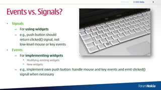 Events vs. Signals?
•   Signals
     – For using widgets
     – e.g., push button should
       return clicked() signal, not
       low-level mouse or key events
•   Events
     – For implementing widgets
             •   Modifying existing widgets
             •   New widgets
     – e.g., implement own push button: handle mouse and key events and emit clicked()
       signal when necessary
 