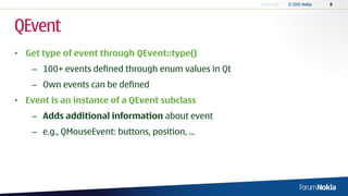 QEvent
• Get type of event through QEvent::type()
    – 100+ events defined through enum values in Qt
    – Own events can be defined
• Event is an instance of a QEvent subclass
    – Adds additional information about event
    – e.g., QMouseEvent: buttons, position, ...
 