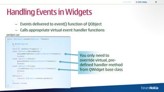 Handling Events in Widgets
       – Events delivered to event() function of QObject
       – Calls appropriate virtual event handler functions
qwidget.cpp
 bool QWidget::event(QEvent *event)
 {
     Q_D(QWidget);
     // ...
     switch (event->type()) {
     case QEvent::MouseMove:
         mouseMoveEvent((QMouseEvent*)event);
         break;                                 You only need to
     case QEvent::Paint:
         paintEvent((QPaintEvent*)event);       override virtual, pre-
                                                defined handler method
         break;
     case QEvent::Close:
         closeEvent((QCloseEvent*)event);
         break;                                 from QWidget base class
         // ...
     default:
         return QObject::event(event);
     }
     return true;
 }
 