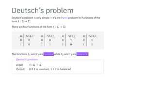 Deutsch’s problem
Deutsch’s problem is very simple — it’s the Parity problem for functions of the
form f ∶ Σ → Σ.
There are four functions of the form f ∶ Σ → Σ:
a f1(a)
0 0
1 0
a f2(a)
0 0
1 1
a f3(a)
0 1
1 0
a f4(a)
0 1
1 1
The functions f1 and f4 are constant while f2 and f3 are balanced.
Deutsch’s problem
Input: f ∶ Σ → Σ
Output: 0 if f is constant, 1 if f is balanced
 