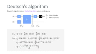 Deutsch’s algorithm
Deutsch’s algorithm solves Deutsch’s problem using a single query.
∣0⟩
∣1⟩
H
H
Uf
H {
0 if f is constant
1 if f is balanced
∣π1⟩ ∣π2⟩ ∣π3⟩
∣π1⟩ = ∣−⟩∣+⟩ =
1
2
(∣0⟩ − ∣1⟩)∣0⟩ +
1
2
(∣0⟩ − ∣1⟩)∣1⟩
∣π2⟩ =
1
2
(∣0 ⊕ f(0)⟩ − ∣1 ⊕ f(0)⟩)∣0⟩ +
1
2
(∣0 ⊕ f(1)⟩ − ∣1 ⊕ f(1)⟩)∣1⟩
=
1
2
(−1)
f(0)
(∣0⟩ − ∣1⟩)∣0⟩ +
1
2
(−1)
f(1)
(∣0⟩ − ∣1⟩)∣1⟩
= ∣−⟩ (
(−1)
f(0)
∣0⟩ + (−1)
f(1)
∣1⟩
√
2
)
 