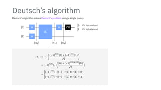 Deutsch’s algorithm
Deutsch’s algorithm solves Deutsch’s problem using a single query.
∣0⟩
∣1⟩
H
H
Uf
H {
0 if f is constant
1 if f is balanced
∣π1⟩ ∣π2⟩ ∣π3⟩
∣π2⟩ = ∣−⟩ (
(−1)
f(0)
∣0⟩ + (−1)
f(1)
∣1⟩
√
2
)
= (−1)
f(0)
∣−⟩(
∣0⟩ + (−1)
f(0)⊕f(1)
∣1⟩
√
2
)
=
⎧
⎪
⎪
⎪
⎨
⎪
⎪
⎪
⎩
(−1)
f(0)
∣−⟩∣+⟩ f(0) ⊕ f(1) = 0
(−1)
f(0)
∣−⟩∣−⟩ f(0) ⊕ f(1) = 1
 
