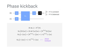 Phase kickback
∣0⟩
∣1⟩
H
H
Uf
H {
0 if f is constant
1 if f is balanced
∣b ⊕ c⟩ = X
c
∣b⟩
Uf(∣b⟩∣a⟩) = ∣b ⊕ f(a)⟩∣a⟩ = (X
f(a)
∣b⟩)∣a⟩
Uf(∣−⟩∣a⟩) = (X
f(a)
∣−⟩)∣a⟩ = (−1)
f(a)
∣−⟩∣a⟩
Uf(∣−⟩∣a⟩) = (−1)
f(a)
∣−⟩∣a⟩ ⟵
phase
kickback
 