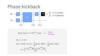 Phase kickback
∣0⟩
∣1⟩
H
H
Uf
H {
0 if f is constant
1 if f is balanced
∣π1⟩ ∣π2⟩ ∣π3⟩
Uf(∣−⟩∣a⟩) = (−1)
f(a)
∣−⟩∣a⟩ ⟵
phase
kickback
∣π1⟩ = ∣−⟩∣+⟩
∣π2⟩ = Uf(∣−⟩∣+⟩) =
1
√
2
Uf(∣−⟩∣0⟩) +
1
√
2
Uf(∣−⟩∣1⟩)
= ∣−⟩(
(−1)
f(0)
∣0⟩ + (−1)
f(1)
∣1⟩
√
2
)
 