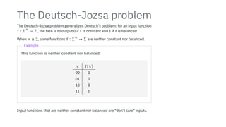 The Deutsch-Jozsa problem
The Deutsch-Jozsa problem generalizes Deutsch’s problem: for an input function
f ∶ Σ
n
→ Σ, the task is to output 0 if f is constant and 1 if f is balanced.
When n ≥ 2, some functions f ∶ Σ
n
→ Σ are neither constant nor balanced.
Example
This function is neither constant nor balanced:
x f(x)
00 0
01 0
10 0
11 1
Input functions that are neither constant nor balanced are “don’t care” inputs.
 