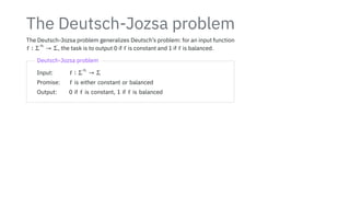 The Deutsch-Jozsa problem
The Deutsch-Jozsa problem generalizes Deutsch’s problem: for an input function
f ∶ Σ
n
→ Σ, the task is to output 0 if f is constant and 1 if f is balanced.
Deutsch-Jozsa problem
Input: f ∶ Σ
n
→ Σ
Promise: f is either constant or balanced
Output: 0 if f is constant, 1 if f is balanced
 