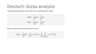 Deutsch-Jozsa analysis
The Hadamard operation works like this on standard basis states:
H∣0⟩ =
1
√
2
∣0⟩ +
1
√
2
∣1⟩
H∣1⟩ =
1
√
2
∣0⟩ −
1
√
2
∣1⟩
We can express these two equations as one:
H∣a⟩ =
1
√
2
∣0⟩ +
1
√
2
(−1)
a
∣1⟩ =
1
√
2
∑
b∈{0,1}
(−1)
ab
∣b⟩
 