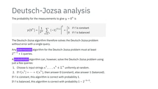 Deutsch-Jozsa analysis
The probability for the measurements to give y = 0
n
is
p(0
n
) =
2
2
2
2
2
2
2
2
2
2
1
2n ∑
x∈Σn
(−1)
f(x)
2
2
2
2
2
2
2
2
2
2
2
= {
1 if f is constant
0 if f is balanced
The Deutsch-Jozsa algorithm therefore solves the Deutsch-Jozsa problem
without error with a single query.
Any deterministic algorithm for the Deutsch-Jozsa problem must at least
2
n−1
+ 1 queries.
A probabilistic algorithm can, however, solve the Deutsch-Jozsa problem using
just a few queries:
1. Choose k input strings x
1
, . . . , x
k
∈ Σ
n
uniformly at random.
2. If f(x
1
) = ⋯ = f(x
k
), then answer 0 (constant), else answer 1 (balanced).
If f is constant, this algorithm is correct with probability 1.
If f is balanced, this algorithm is correct with probability 1 − 2
−k+1
.
 
