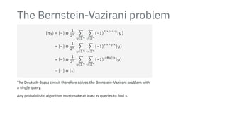 The Bernstein-Vazirani problem
∣π3⟩ = ∣−⟩ ⊗
1
2n ∑
y∈Σn
∑
x∈Σn
(−1)
f(x)+x⋅y
∣y⟩
= ∣−⟩ ⊗
1
2n ∑
y∈Σn
∑
x∈Σn
(−1)
s⋅x+y⋅x
∣y⟩
= ∣−⟩ ⊗
1
2n ∑
y∈Σn
∑
x∈Σn
(−1)
(s⊕y)⋅x
∣y⟩
= ∣−⟩ ⊗ ∣s⟩
The Deutsch-Jozsa circuit therefore solves the Bernstein-Vazirani problem with
a single query.
Any probabilistic algorithm must make at least n queries to find s.
 