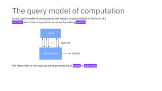 The query model of computation
In the query model of computation, the input is made available in the form of a
function, which the computation accesses by making queries.
input
computation output
⋯ queries
We often refer to the input as being provided by an oracle or black box.
 