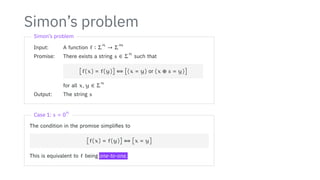 Simon’s problem
Simon’s problem
Input: A function f ∶ Σ
n
→ Σ
m
Promise: There exists a string s ∈ Σ
n
such that
[f(x) = f(y)] ⇔ [(x = y) or (x ⊕ s = y)]
for all x, y ∈ Σ
n
Output: The string s
Case 1: s = 0
n
The condition in the promise simplifies to
[f(x) = f(y)] ⇔ [x = y]
This is equivalent to f being one-to-one.
 