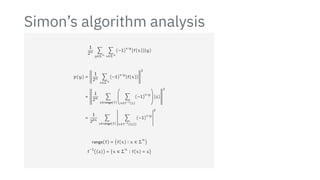 Simon’s algorithm analysis
1
2n ∑
y∈Σn
∑
x∈Σn
(−1)
x⋅y
∣f(x)⟩∣y⟩
p(y) =
;
;
;
;
;
;
;
;
;
;
1
2n ∑
x∈Σn
(−1)
x⋅y
∣f(x)⟩
;
;
;
;
;
;
;
;
;
;
2
=
;
;
;
;
;
;
;
;
;
;
;
;
1
2n ∑
z∈range(f)
⎛
⎜
⎜
⎝
∑
x∈f−1(z)
(−1)
x⋅y
⎞
⎟
⎟
⎠
∣z⟩
;
;
;
;
;
;
;
;
;
;
;
;
2
=
1
22n
∑
z∈range(f)
2
2
2
2
2
2
2
2
2
2
2
2
∑
x∈f−1({z})
(−1)
x⋅y
2
2
2
2
2
2
2
2
2
2
2
2
2
range(f) = {f(x) ∶ x ∈ Σ
n
}
f
−1
({z}) = {x ∈ Σ
n
∶ f(x) = z}
 