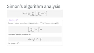 Simon’s algorithm analysis
p(y) =
1
22n
∑
z∈range(f)
2
2
2
2
2
2
2
2
2
2
2
2
∑
x∈f−1({z})
(−1)
x⋅y
2
2
2
2
2
2
2
2
2
2
2
2
2
Case 1: s = 0
n
Because f is a one-to-one, there a single element x ∈ f
−1
({z}) for every z ∈ range(f):
2
2
2
2
2
2
2
2
2
2
2
2
∑
x∈f−1({z})
(−1)
x⋅y
2
2
2
2
2
2
2
2
2
2
2
2
2
= 1
There are 2
n
elements in range(f), so
p(y) =
1
22n
⋅ 2
n
=
1
2n
(for every y ∈ Σ
n
).
 