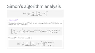 Simon’s algorithm analysis
p(y) =
1
22n
∑
z∈range(f)
2
2
2
2
2
2
2
2
2
2
2
2
∑
x∈f−1({z})
(−1)
x⋅y
2
2
2
2
2
2
2
2
2
2
2
2
2
Case 2: s /
= 0
n
There are two strings in the set f
−1
({z}) for each z ∈ range(f); if w ∈ f
−1
({z}) either one
of them, then w ⊕ s is the other.
2
2
2
2
2
2
2
2
2
2
2
2
∑
x∈f−1({z})
(−1)
x⋅y
2
2
2
2
2
2
2
2
2
2
2
2
2
=
2
2
2
2
2
2
(−1)
w⋅y
+ (−1)
(w⊕s)⋅y2
2
2
2
2
2
2
=
2
2
2
2
2
2
1 + (−1)
s⋅y2
2
2
2
2
2
2
= {
4 s ⋅ y = 0
0 s ⋅ y = 1
There are 2
n−1
elements in range(f), so
p(y) =
1
22n
∑
z∈range(f)
2
2
2
2
2
2
2
2
2
2
2
2
∑
x∈f−1({z})
(−1)
x⋅y
2
2
2
2
2
2
2
2
2
2
2
2
2
=
⎧
⎪
⎪
⎪
⎨
⎪
⎪
⎪
⎩
1
2n−1 s ⋅ y = 0
0 s ⋅ y = 1
 