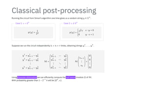 Classical post-processing
Running the circuit from Simon’s algorithm one time gives us a random string y ∈ Σ
n
.
Case 1: s = 0
n
p(y) =
1
2n
Case 2: s /
= 0
n
p(y) =
⎧
⎪
⎪
⎪
⎨
⎪
⎪
⎪
⎩
1
2n−1 s ⋅ y = 0
0 y ⋅ s = 1
Suppose we run the circuit independently k = n + r times, obtaining strings y
1
, . . . , y
k
.
y
1
= y
1
n−1 ⋯ y
1
0
y
2
= y
2
n−1 ⋯ y
2
0
⋮
y
k
= y
k
n−1 ⋯ y
k
0
M =
⎛
⎜
⎜
⎜
⎜
⎜
⎜
⎜
⎜
⎜
⎜
⎜
⎜
⎝
y
1
n−1 ⋯ y
1
0
y
2
n−1 ⋯ y
2
0
⋮ ⋱ ⋮
y
k
n−1 ⋯ y
k
0
⎞
⎟
⎟
⎟
⎟
⎟
⎟
⎟
⎟
⎟
⎟
⎟
⎟
⎠
M
⎛
⎜
⎜
⎜
⎜
⎜
⎜
⎝
sn−1
⋮
s0
⎞
⎟
⎟
⎟
⎟
⎟
⎟
⎠
=
⎛
⎜
⎜
⎜
⎜
⎜
⎜
⎜
⎜
⎜
⎜
⎜
⎜
⎝
0
0
⋮
0
⎞
⎟
⎟
⎟
⎟
⎟
⎟
⎟
⎟
⎟
⎟
⎟
⎟
⎠
Using Gaussian elimination we can efficiently compute the null space (modulo 2) of M.
With probability greater than 1 − 2
−r
it will be {0
n
, s}.
 