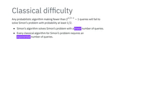 Classical difficulty
Any probabilistic algorithm making fewer than 2
n/2−1
− 1 queries will fail to
solve Simon’s problem with probability at least 1/2.
• Simon’s algorithm solves Simon’s problem with a linear number of queries.
• Every classical algorithm for Simon’s problem requires an
exponential number of queries.
 