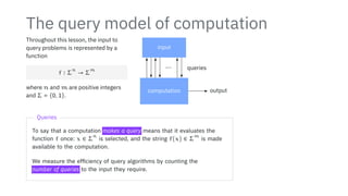 The query model of computation
Throughout this lesson, the input to
query problems is represented by a
function
f ∶ Σ
n
→ Σ
m
where n and m are positive integers
and Σ = {0, 1}.
input
computation output
⋯ queries
Queries
To say that a computation makes a query means that it evaluates the
function f once: x ∈ Σ
n
is selected, and the string f(x) ∈ Σ
m
is made
available to the computation.
We measure the efficiency of query algorithms by counting the
number of queries to the input they require.
 