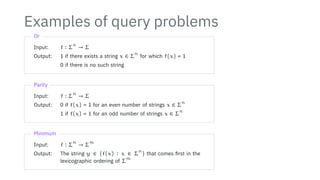 Examples of query problems
Or
Input: f ∶ Σ
n
→ Σ
Output: 1 if there exists a string x ∈ Σ
n
for which f(x) = 1
0 if there is no such string
Parity
Input: f ∶ Σ
n
→ Σ
Output: 0 if f(x) = 1 for an even number of strings x ∈ Σ
n
1 if f(x) = 1 for an odd number of strings x ∈ Σ
n
Minimum
Input: f ∶ Σ
n
→ Σ
m
Output: The string y ∈ {f(x) ∶ x ∈ Σ
n
} that comes first in the
lexicographic ordering of Σ
m
 