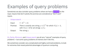 Examples of query problems
Sometimes we also consider query problems where we have a promise on the
input. Inputs that don’t satisfy the promise are considered as “don’t care”
inputs.
Unique search
Input: f ∶ Σ
n
→ Σ
Promise: There is exactly one string z ∈ Σ
n
for which f(z) = 1,
with f(x) = 0 for all strings x /
= z
Output: The string z
Or, Parity, Minimum, and Unique search are all very “natural” examples of query
problems — but some query problems of interest aren’t like this.
We sometimes consider very complicated and highly contrived problems, to look
for extremes that reveal potential advantages of quantum computing.
 