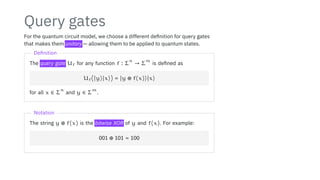 Query gates
For the quantum circuit model, we choose a different definition for query gates
that makes them unitary — allowing them to be applied to quantum states.
Definition
The query gate Uf for any function f ∶ Σ
n
→ Σ
m
is defined as
Uf(∣y⟩∣x⟩) = ∣y ⊕ f(x)⟩∣x⟩
for all x ∈ Σ
n
and y ∈ Σ
m
.
Notation
The string y ⊕ f(x) is the bitwise XOR of y and f(x). For example:
001 ⊕ 101 = 100
 