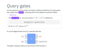 Query gates
For the quantum circuit model, we choose a different definition for query gates
that makes them unitary — allowing them to be applied to quantum states.
Definition
The query gate Uf for any function f ∶ Σ
n
→ Σ
m
is defined as
Uf(∣y⟩∣x⟩) = ∣y ⊕ f(x)⟩∣x⟩
for all x ∈ Σ
n
and y ∈ Σ
m
.
In circuit diagrammatic form Uf operates like this:
∣x⟩
∣y⟩
∣x⟩
∣y ⊕ f(x)⟩
Uf
This gate is always unitary, for any choice of the function f.
 