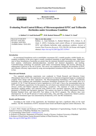 Research Article
Vol. 37, No. 3, Fall 2023, p. 289-299
Evaluating Weed Control Efficacy of Microencapsulated EPTC and Trifluralin
Herbicides under Greenhouse Condition
A. Rahbari1
, E. Izadi Darbandi 2*
, M.H. Rashed Mohassel 3
, G. Zohuri4
, E. Zand5
Received: 01-06-2019
Revised: 14-02-2021
Accepted: 10-03-2021
Available Online: 10-03-2021
How to cite this article:
Rahbari, A., Izadi Darbandi, E., Rashed Mohassel, M.H., Zohuri, G., &
Zand, E. (2023). Evaluating weed control efficacy of microencapsulated
EPTC and trifluralin herbicides under greenhouse condition. Journal of
Iranian Plant Protection Research, 37(3), 289-299. (In Persian with English
abstract). https://doi.org/10.22067/jpp.2021.32596.0
Introduction
In conventional formulations such as emulsifiable concentrates (EC), wettable powders, soluble liquids, etc.,
complete availability of the active agent is usually considered immediate or rapid following usage. Application
rates of these formulations of pesticides are greater than the minimum threshold concentration to counter losses
from sorption, volatilization, photodecomposition, microbial and chemical degradation, and leaching.
Controlled-release technology for pesticides could reduce environmental damage and increase efficiency by
enhancement of delivery to the site of action. This survey was conducted to determine the possibility of EPTC
and trifluralin efficiency improvement by using microencapsulated formulation (MC) that were first synthesized
in Iran.
Materials and Methods
Two separated greenhouse experiments were conducted in Tirtash Research and Education Center
(Mazandaran–Iran) in 2014. The experiments were carried out in a factorial arrangement based on a randomized
complete block design with three replications. The Microencapsulated formulation of EPTC and trifluralin
herbicides were compared with emulsifiable concentrate formulation (Eradicane 82% and Treflan 48%) in 0
(control), 25, 50, 75 and 100 percent of active ingredient (a.i.) (4.92 and 1.2 kg a.i./ha, recommended doses for
EPTC and trifluralin, respectively). For this purpose, the soil of pots were infested with the seed of Green foxtail
(Setaria viridis) and Redroot pigweed (Amaranthus retroflaxus). The responses of weeds to treatments,
specifically seedling number, were analyzed using ANOVA tests, non-linear regression, and fitting to three
parameters of Weibull and log-logistic equations. This analysis was based on Akaike's Information Criterion,
Residual Standard Error, and Lack-of-Fit Test indices in the R3.4.1 program. The effective dose were
determined for 10, 50 and 90 percent of weed control (ED10, ED50 and ED90, respectively). Relative potency
index (R) of formulation types were determined by divided ED50 of EC into MC formulations.
Results and Discussion
According to the results of the experiments, the formulation type had a significant effect on the weed
numbers. The MC formulations of EPTC increased Green foxtail and Redroot pigweed control efficiencies. The
1, 2 and 3- Ph.D. Student and Professors of Weed Sciences, Department of Agrotechnology, Faculty of Agriculture,
Ferdowsi University of Mashhad, Mashhad, Iran, respectively.
(*- Corresponding Author.Email: e-izadi@um.ac.ir)
4- Professor of Chemistry, Department of Chemistry, Faculty of Science, Ferdowsi University of Mashhad
5- Professor of Weed Science, Iranian Research Institute of Plant Protection, Tehran, Iran
https://doi.org/10.22067/jpp.2021.32596.0
Journal of Iranian Plant Protection Research
https://jpp.um.ac.ir
 