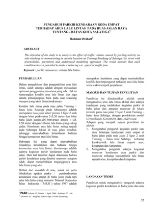 37
PENGARUH PARKIR KENDARAAN RODA EMPAT
TERHADAP ARUS LALU LINTAS PADA RUAS JALAN RAYA
TUNTANG - BATAS KOTA SALATIGA1
Rahman Dwihari2
ABSTRACT
The objective of the study is to analysis the effect of traffic volume caused by parking activity on
side roadway or monouvering in certain location on Tontang-Bondang of Salatiga city street with
greenshields, greenberg and underwood modelling approach. The result denotes that each
condition have a potential to make a reducing car speed or traffic jam.
Keyword : parkir, monouver, volume lalu lintas.
1
PILAR Volume 13, Nomor 1, April 2004 : halaman 37 – 46
2
Alumnus S2 - Magister Teknik Sipil UNDIP Semarang
PENDAHULUAN
Dalam pengelolaan dan pengendalian arus lalu
lintas, salah satunya adalah dengan melakukan
optimasi penggunaan prasarana yang ada. Hal ini
menyangkut kondisi arus lalu lintas dan juga
sarana penunjangnya baik pada saat sekarang
maupun yang akan direncanakannya.
Kondisi lalu lintas pada ruas jalan Tuntang –
batas kota Salatiga pada khususnya adalah
merupakan ruas jalan arteri primer 2 lajur 2 arah
dengan lebar perkerasan 2x3,50 meter dan lebar
bahu jalan kanan-kiri bervariasi antara 1 s/d.
1,50 meter dengan volume lalu lintas yang cukup
padat. Hambatan arus lalu lintas sering terjadi
pada beberapa lokasi di ruas jalan tersebut,
sehingga menyebabkan kelambatan bahkan
hingga kemacetan arus lalu lintas.
Beberapa hal yang dapat menyebabkan
terjadinya kelambatan dan bahkan hingga
kemacetan arus lalu lintas, diantaranya adalah
adanya kegiatan parkir kendaraan pada bahu
jalan. Dari hal tersebut dapat dikatakan bahwa
parkir kendaraan yang disertai manuver ataupun
tidak, dapat menyebabkan terganggunya arus
lalu lintas yang ada.
Dilihat dari masalah di atas, untuk ini perlu
dibuktikan apakah parkir / pemberhentian
kendaraan roda empat di bahu jalan pada tepi
jalur lalu lintas yang menurut Manual Kapasitas
Jalan Indonesia ( MKJI ) tahun 1997 adalah
merupakan hambatan yang dapat menimbulkan
konflik dan berpengaruh terhadap arus lalu lintas
serta waktu tempuh perjalanan.
MAKSUD DAN TUJUAN PENELITIAN
Penelitian ini dimaksudkan adalah untuk
menganalisis arus lalu lintas akibat dari adanya
kendaraan yang melakukan kegiatan parkir di
bahu jalan dan ataupun manuver di lokasi
tertentu pada ruas jalan 2 lajur 2 arah Tuntang –
batas kota Salatiga, dengan pendekatan model
Greenshields, Greenberg, dan Underwood.
Adapun yang menjadi tujuan penelitian ini
adalah :
1. Mengetahui pengaruh kegiatan parkir satu
atau beberapa kendaraan roda empat di
bahu jalan pada ruas jalan 2 lajur 2 arah
Tuntang – batas kota Salatiga terhadap
karakteristik lalu lintas seperti arus,
kecepatan dan kerapatan.
2. Mengetahui pengaruh adanya kegiatan
manuver kendaraan atau parkir dan
manuver terhadap karakteristik lalu lintas
seperti arus, kecepatan dan kerapatan.
LANDASAN TEORI
Penelitian untuk menganalisis pengaruh adanya
kegiatan parkir kendaraan di bahu jalan dan atau
 