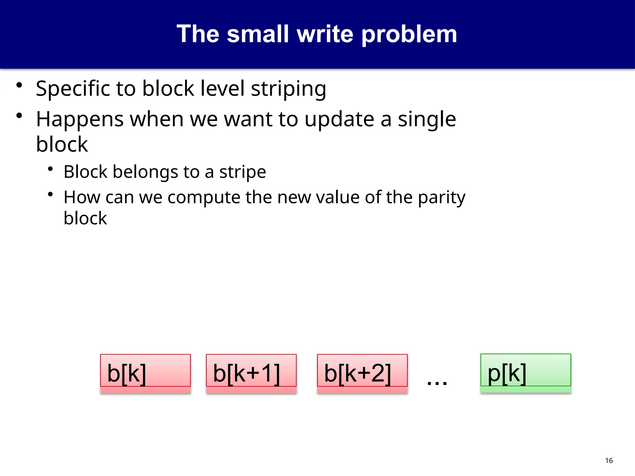 The small write problem
• Specific to block level striping
• Happens when we want to update a single
block
• Block belongs to a stripe
• How can we compute the new value of the parity
block
...
b[k+1] p[k]
b[k+2]
b[k]
16
 